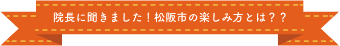 院長に聞きました！松阪市の楽しみ方とは？？